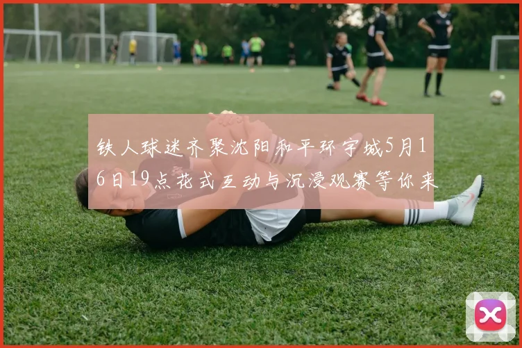 铁人球迷齐聚沈阳和平环宇城5月16日19点花式互动与沉浸观赛等你来参与