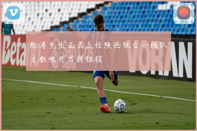 陈涛先生正式上任陕西联合一线队主教练开启新征程