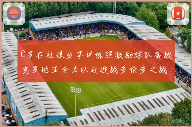 C罗在社媒分享训练照激励球队备战克罗地亚全力以赴迎战多伦多之战
