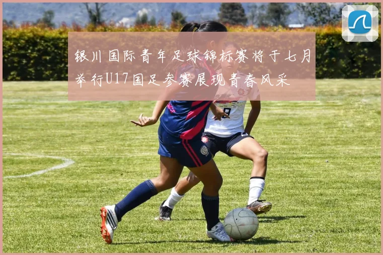 银川国际青年足球锦标赛将于七月举行U17国足参赛展现青春风采