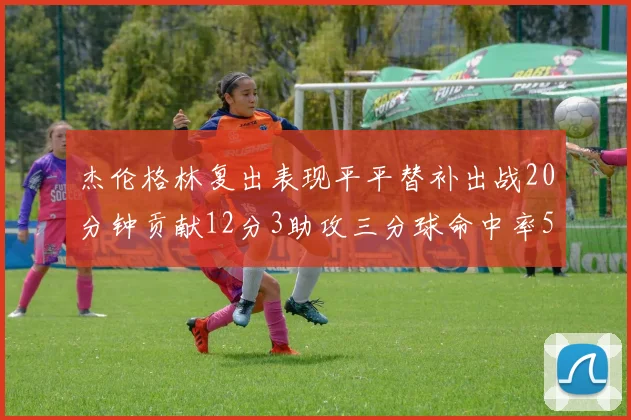 杰伦格林复出表现平平替补出战20分钟贡献12分3助攻三分球命中率50
