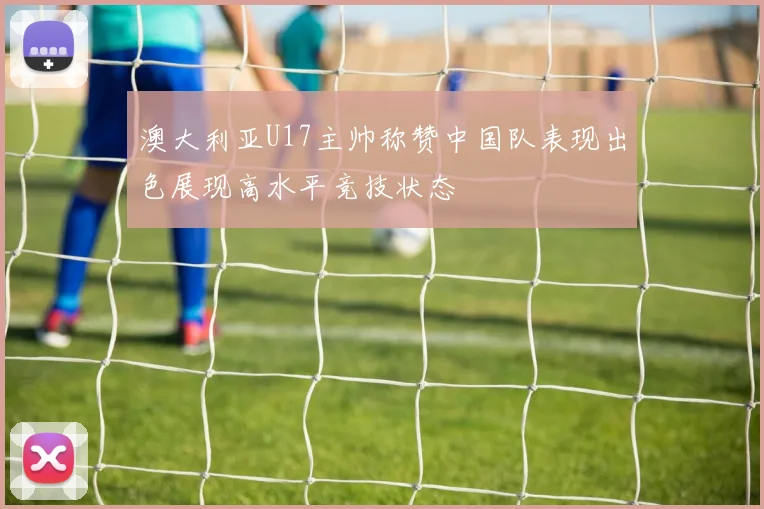 澳大利亚U17主帅称赞中国队表现出色展现高水平竞技状态
