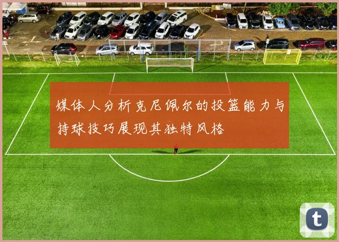 媒体人分析克尼佩尔的投篮能力与持球技巧展现其独特风格