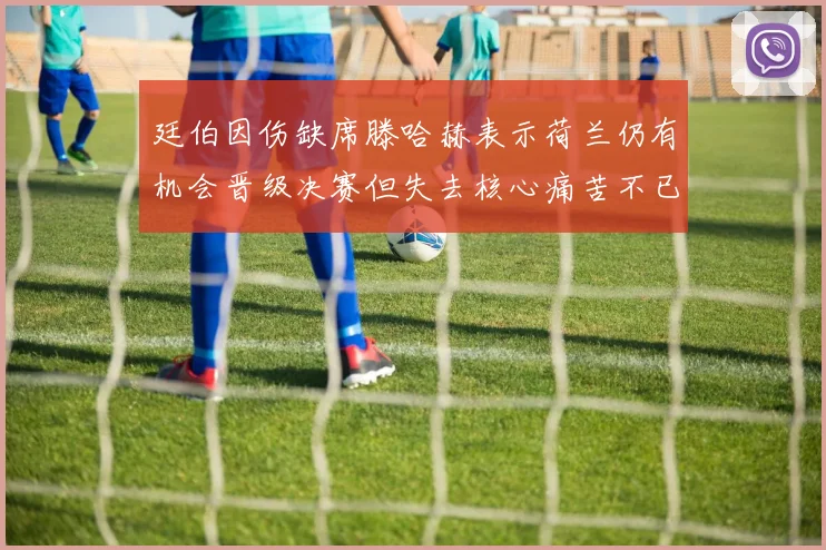 廷伯因伤缺席滕哈赫表示荷兰仍有机会晋级决赛但失去核心痛苦不已