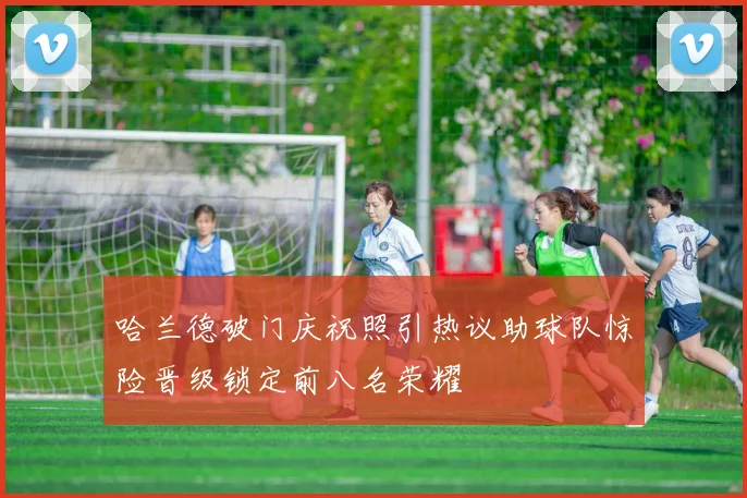 哈兰德破门庆祝照引热议助球队惊险晋级锁定前八名荣耀