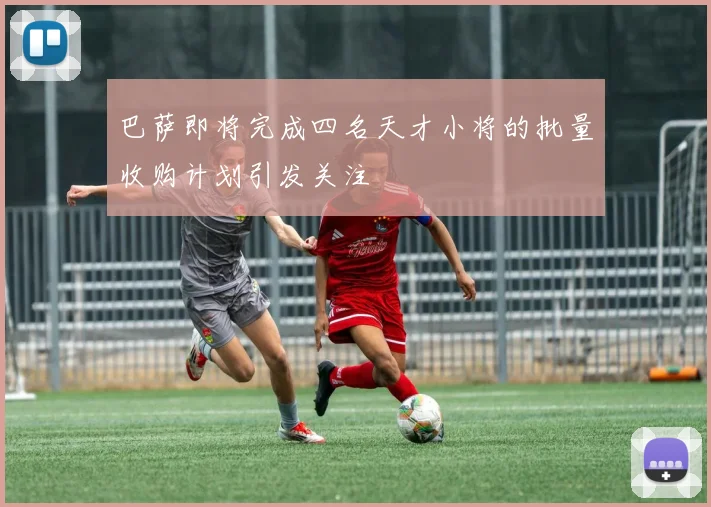 巴萨即将完成四名天才小将的批量收购计划引发关注