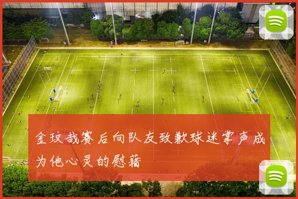 金玟哉赛后向队友致歉球迷掌声成为他心灵的慰藉