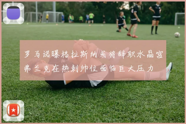 罗马诺曝格拉斯纳或将辞职水晶宫弗兰克在热刺帅位面临巨大压力