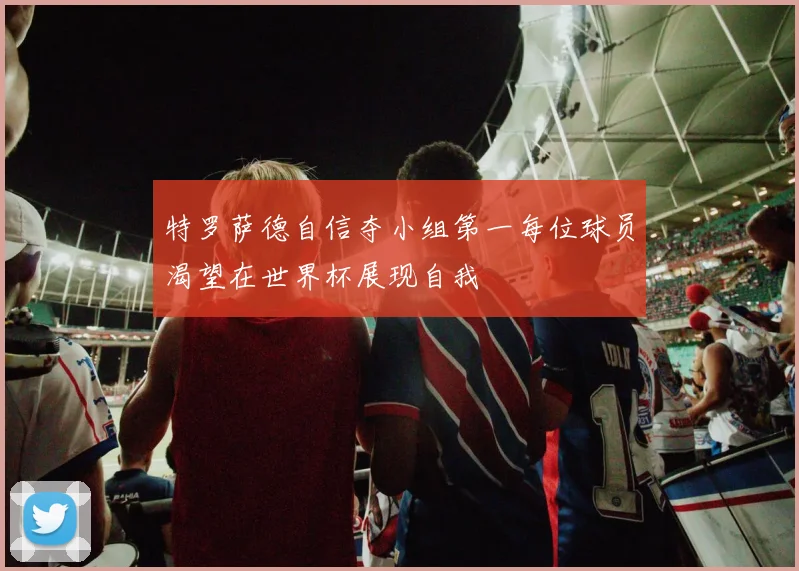 特罗萨德自信夺小组第一每位球员渴望在世界杯展现自我