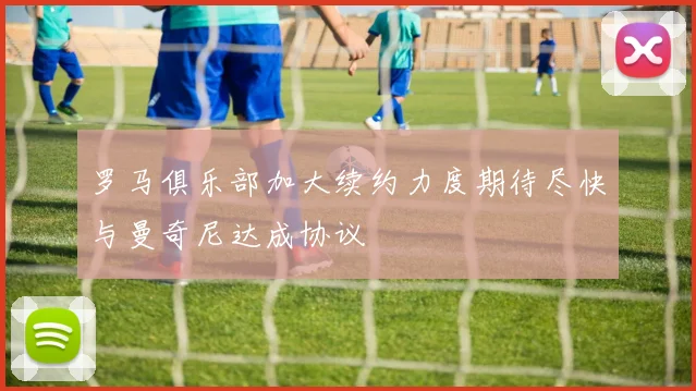 罗马俱乐部加大续约力度期待尽快与曼奇尼达成协议