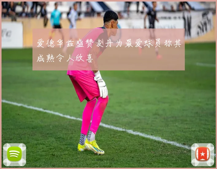 爱德华兹盛赞麦丹为最爱球员称其成熟令人欣喜
