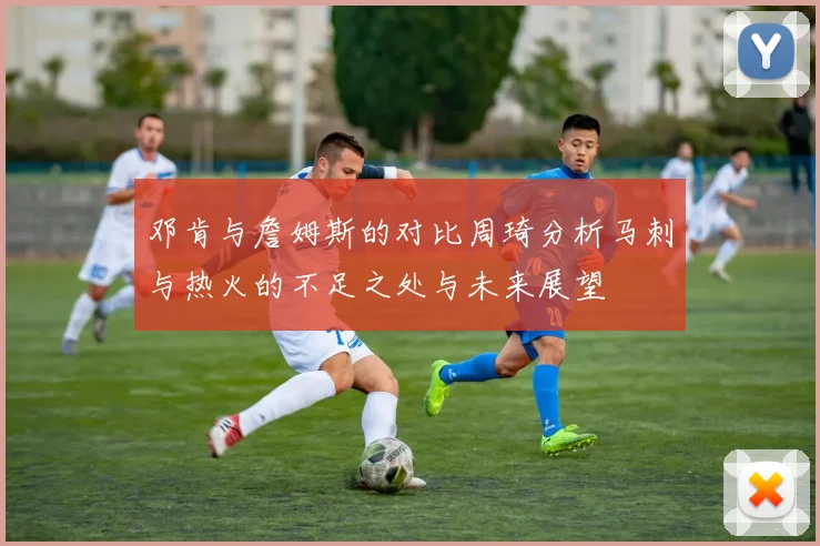 邓肯与詹姆斯的对比周琦分析马刺与热火的不足之处与未来展望