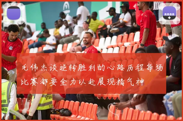 毛伟杰谈逆转胜利的心路历程每场比赛都要全力以赴展现精气神