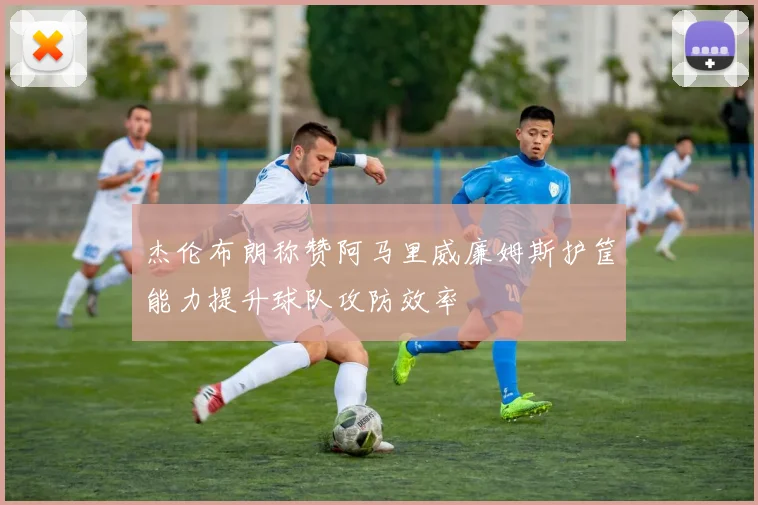 杰伦布朗称赞阿马里威廉姆斯护筐能力提升球队攻防效率