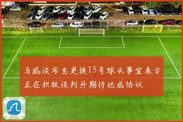 马威谈布克更换15号球衣事宜表示正在积极谈判并期待达成协议
