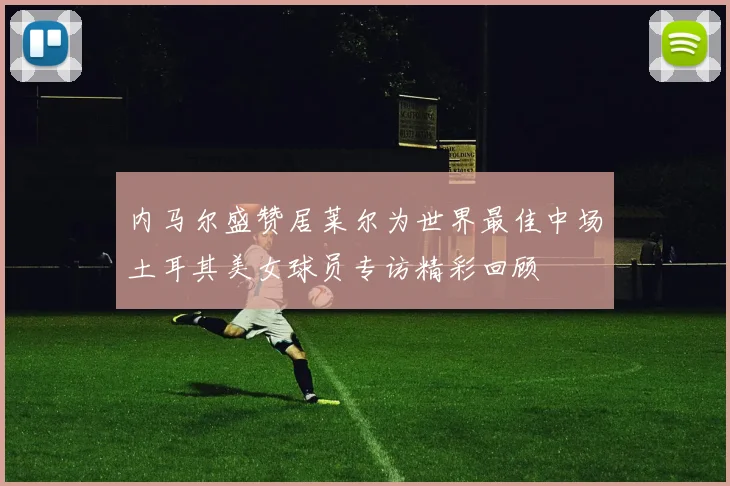 内马尔盛赞居莱尔为世界最佳中场土耳其美女球员专访精彩回顾