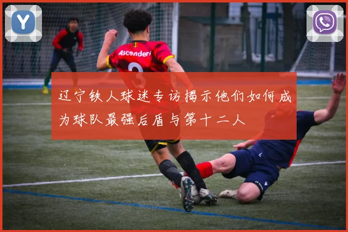 辽宁铁人球迷专访揭示他们如何成为球队最强后盾与第十二人